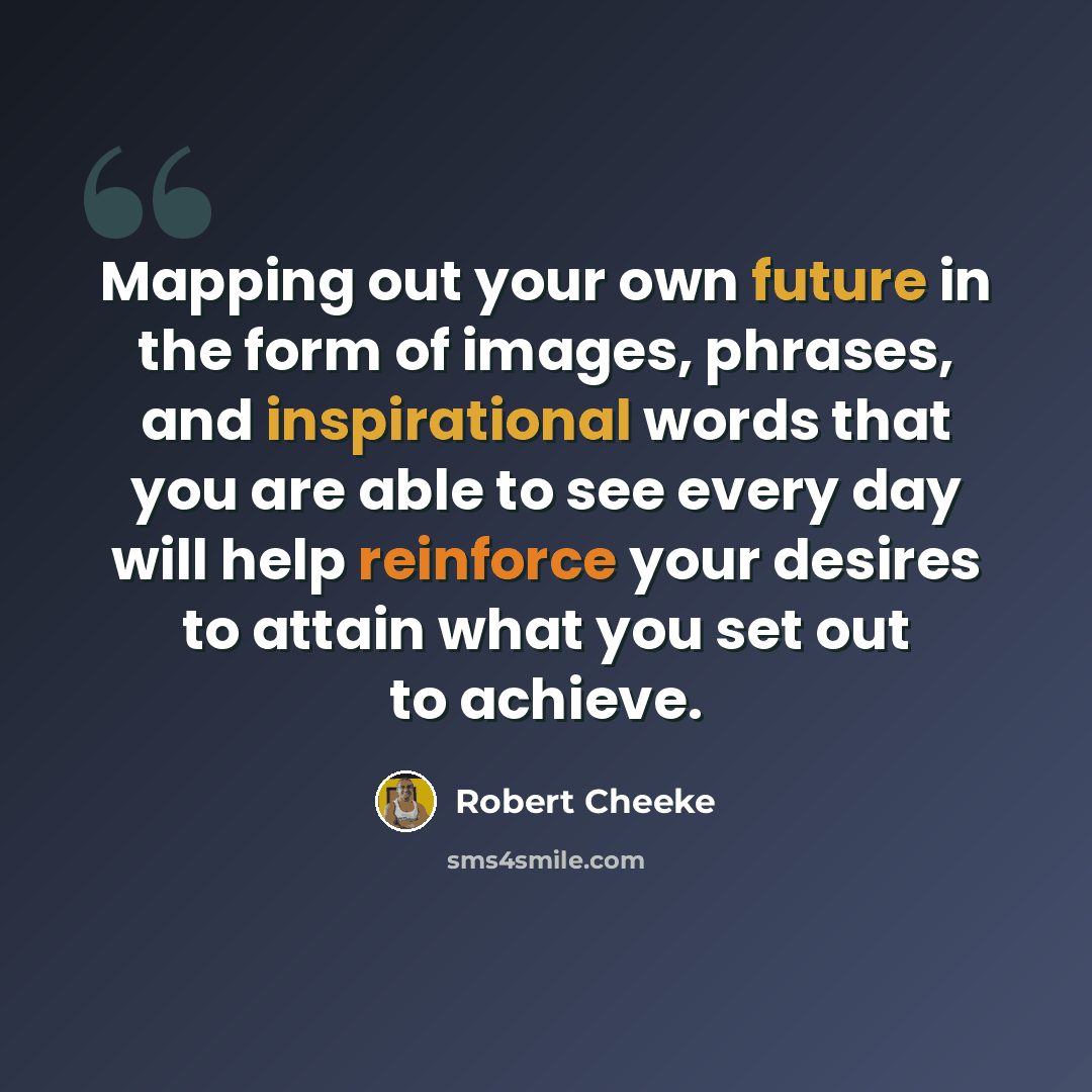 “Mapping out your own future in the form of images, phrases, and inspirational words that you are able to see every day will help reinforce your desires to attain what you set out to achieve.” quote by Robert Cheeke