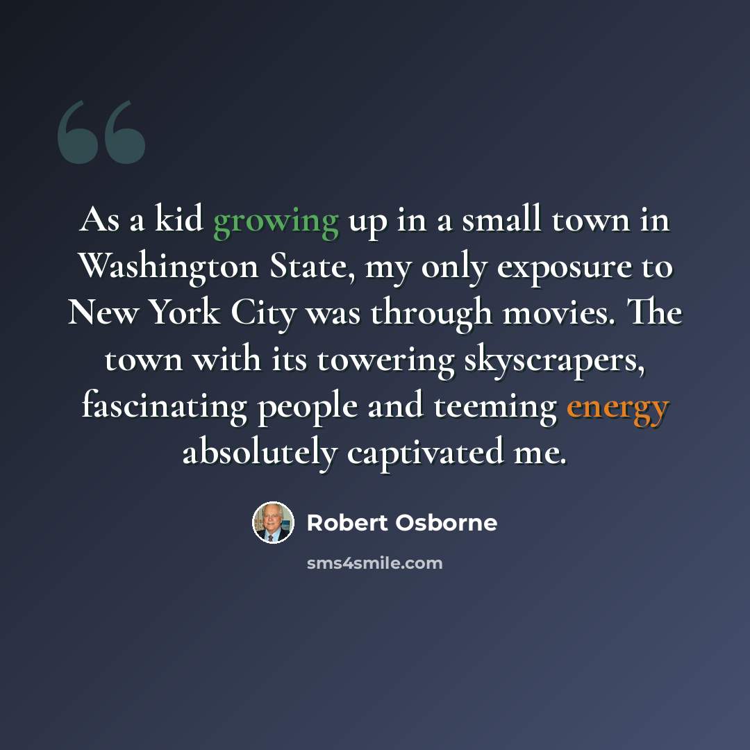 “As a kid growing up in a small town in Washington State, my only exposure to New York City was through movies. The town with its towering skyscrapers, fascinating people and teeming energy absolutely captivated me.” quote by Robert Osborne