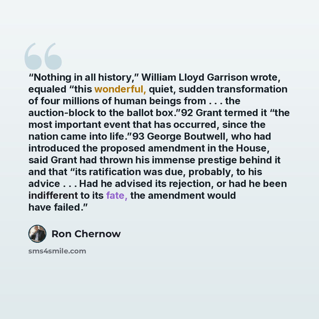 “Nothing in all history,” William Lloyd Garrison wrote, equaled “this wonderful, quiet, sudden transformation of four millions of human beings from . . . the auction-block to the ballot box.”92 Grant termed it “the most important event that has occurred, since the nation came into life.”93 George…” quote by Ron Chernow