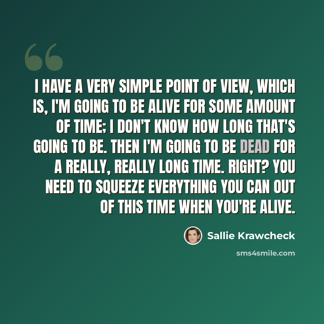 “I have a very simple point of view, which is, I'm going to be alive for some amount of time; I don't know how long that's going to be. Then I'm going to be dead for a really, really long time. Right? You need to squeeze everything you can out of this time when you're alive.” quote by Sallie Krawcheck
