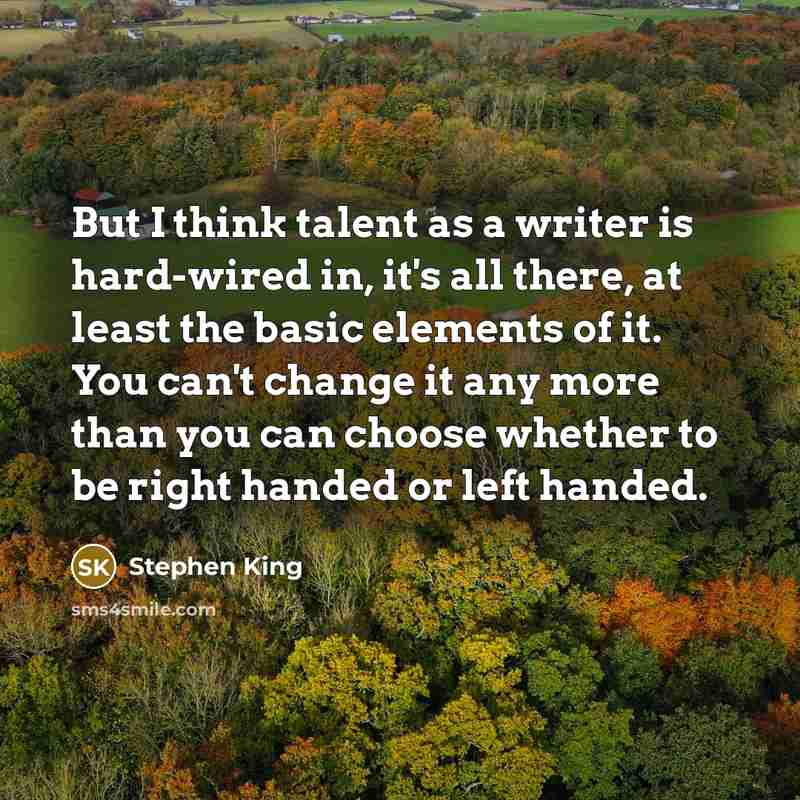 “But I think talent as a writer is hard-wired in, it's all there, at least the basic elements of it. You can't change it any more than you can choose whether to be right handed or left handed.” quote by Stephen King