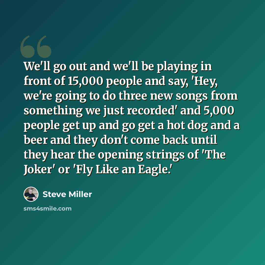 “We'll go out and we'll be playing in front of 15,000 people and say, 'Hey, we're going to do three new songs from something we just recorded' and 5,000 people get up and go get a hot dog and a beer and they don't come back until they hear the opening strings of 'The Joker' or 'Fly Like an Eagle.'” quote by Steve Miller