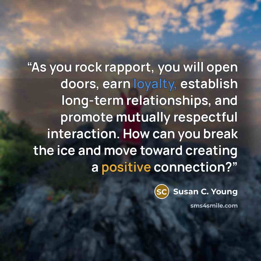 “As you rock rapport, you will open doors, earn loyalty, establish long-term relationships, and promote mutually respectful interaction. How can you break the ice and move toward creating a positive connection?” quote by Susan C. Young