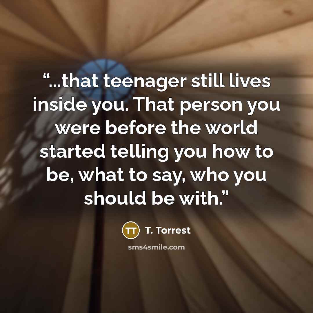 “...that teenager still lives inside you. That person you were before the world started telling you how to be, what to say, who you should be with.” quote by T. Torrest