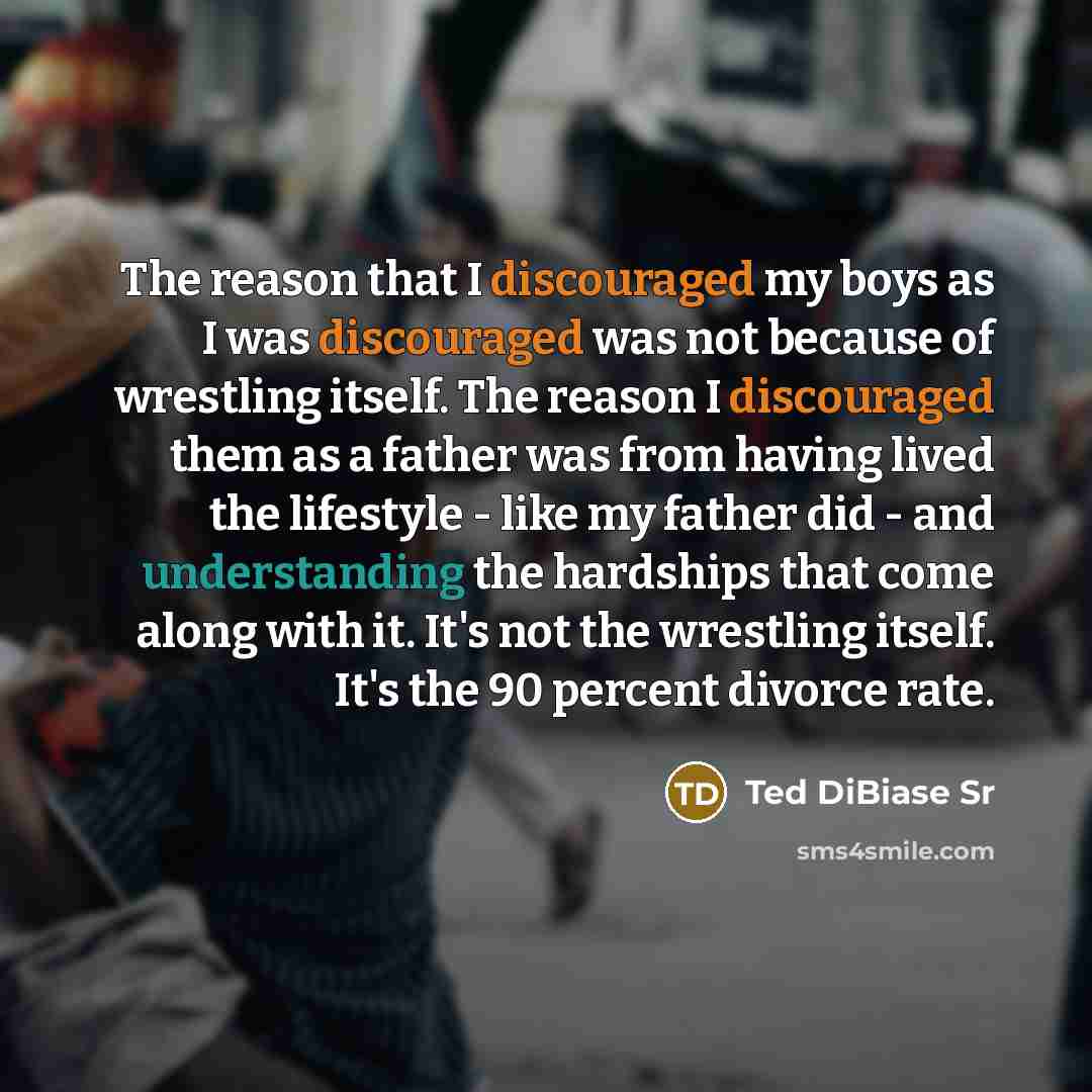 “The reason that I discouraged my boys as I was discouraged was not because of wrestling itself. The reason I discouraged them as a father was from having lived the lifestyle - like my father did - and understanding the hardships that come along with it. It's not the wrestling itself. It's the 90…” quote by Ted DiBiase Sr