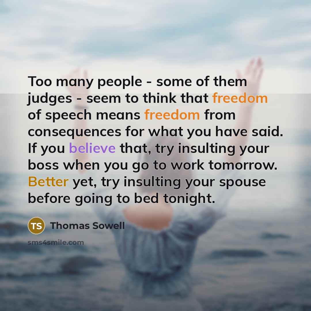 “Too many people - some of them judges - seem to think that freedom of speech means freedom from consequences for what you have said. If you believe that, try insulting your boss when you go to work tomorrow. Better yet, try insulting your spouse before going to bed tonight.” quote by Thomas Sowell