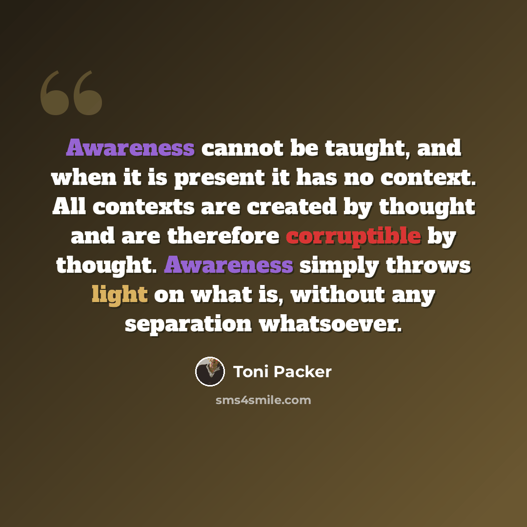 “Awareness cannot be taught, and when it is present it has no context. All contexts are created by thought and are therefore corruptible by thought. Awareness simply throws light on what is, without any separation whatsoever.” quote by Toni Packer