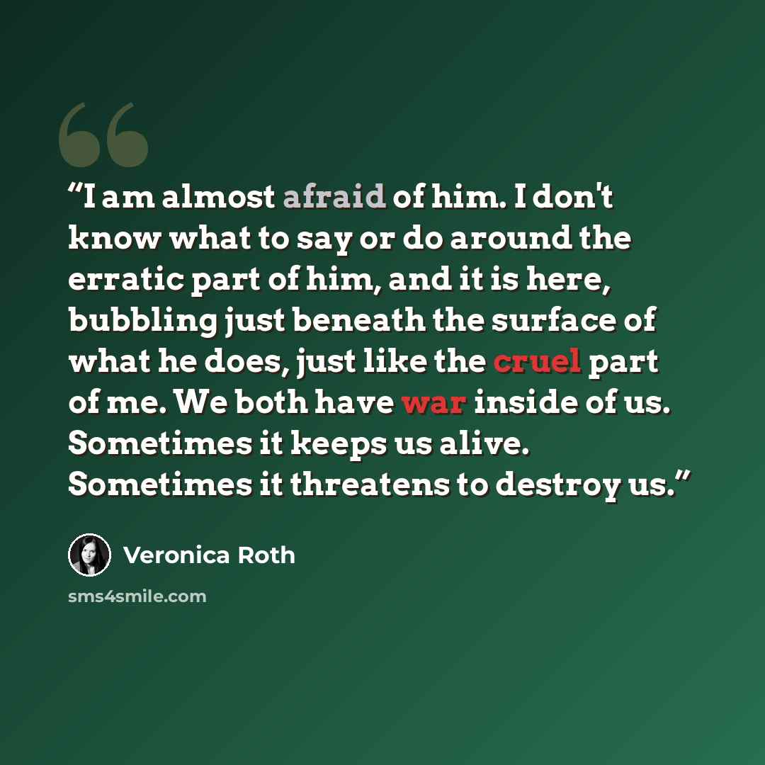 “I am almost afraid of him. I don't know what to say or do around the erratic part of him, and it is here, bubbling just beneath the surface of what he does, just like the cruel part of me. We both have war inside of us. Sometimes it keeps us alive. Sometimes it threatens to destroy us.” quote by Veronica Roth