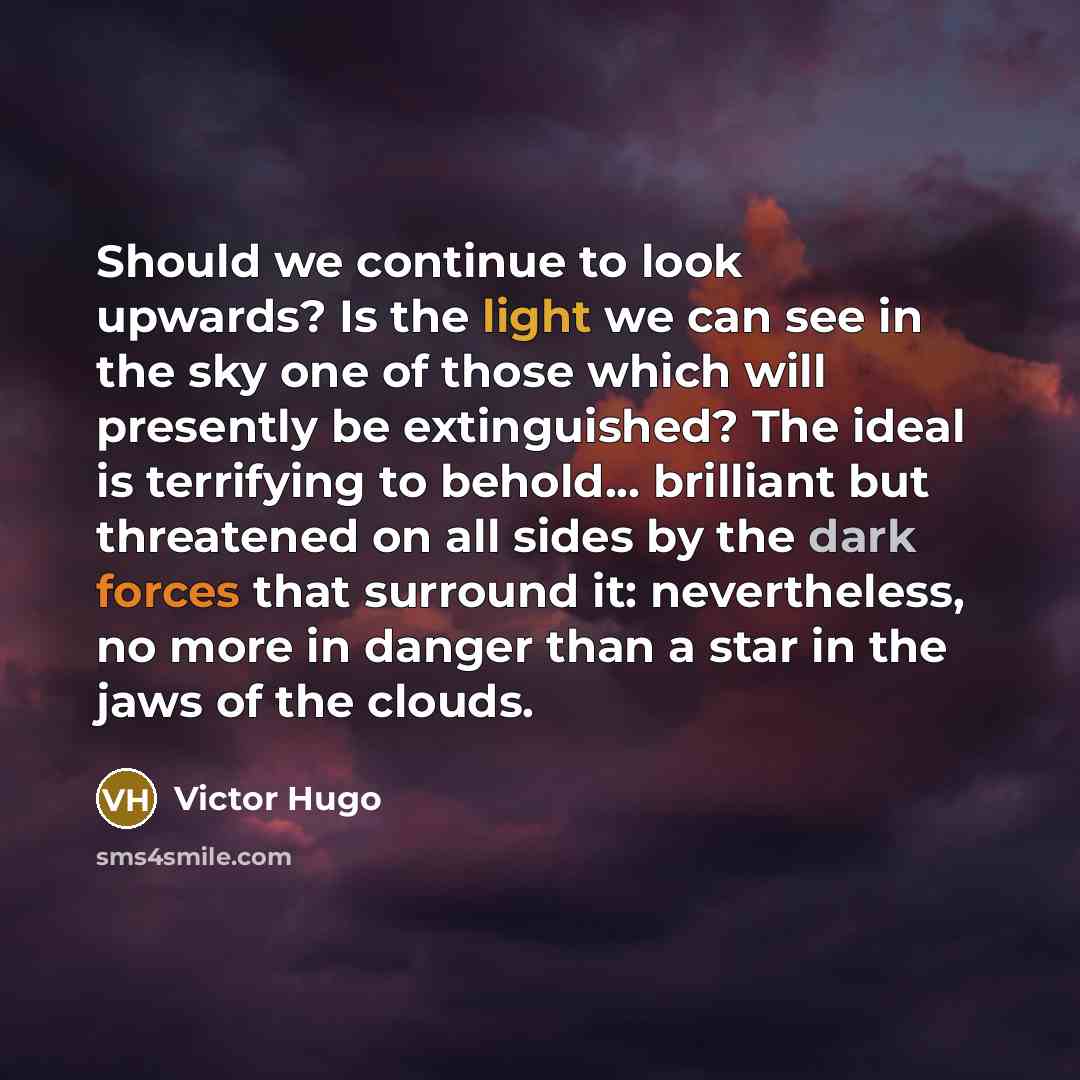 “Should we continue to look upwards? Is the light we can see in the sky one of those which will presently be extinguished? The ideal is terrifying to behold... brilliant but threatened on all sides by the dark forces that surround it: nevertheless, no more in danger than a star in the jaws of the…” quote by Victor Hugo