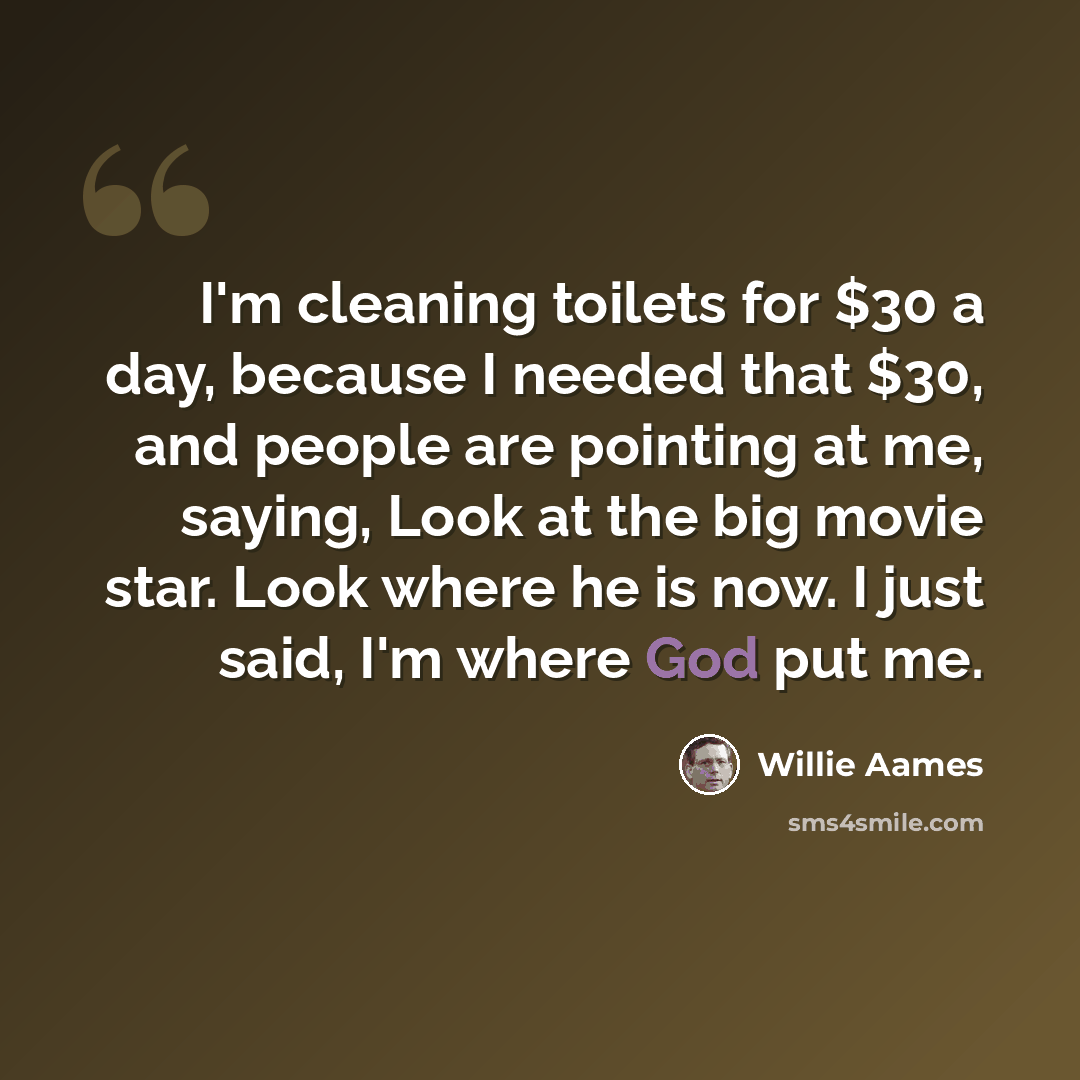 “I'm cleaning toilets for $30 a day, because I needed that $30, and people are pointing at me, saying, Look at the big movie star. Look where he is now. I just said, I'm where God put me.” quote by Willie Aames