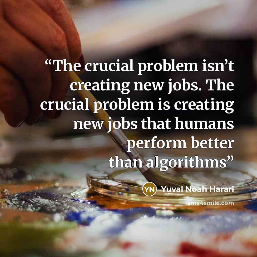 “The crucial problem isn’t creating new jobs. The crucial problem is creating new jobs that humans perform better than algorithms” quote by Yuval Noah Harari