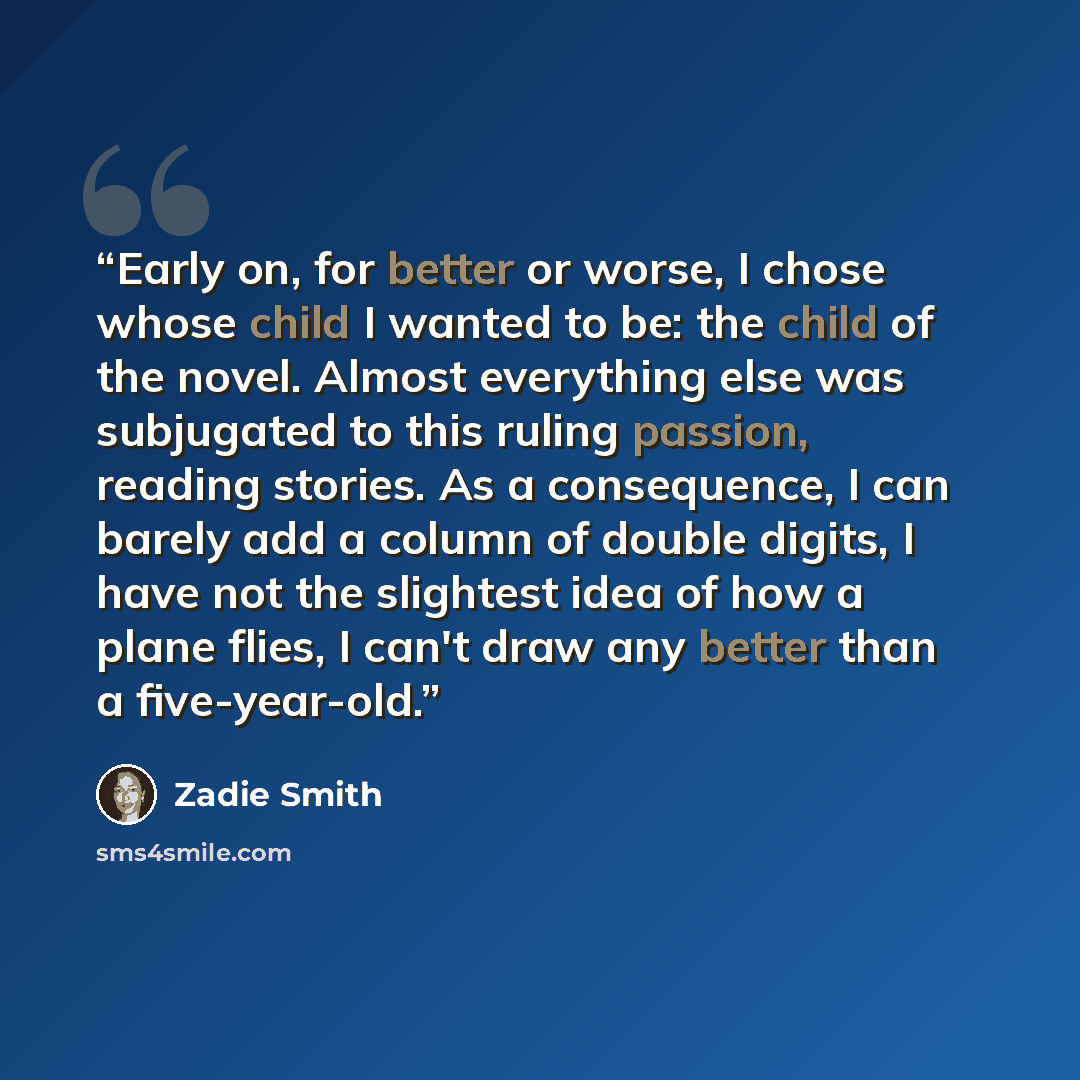 “Early on, for better or worse, I chose whose child I wanted to be: the child of the novel. Almost everything else was subjugated to this ruling passion, reading stories. As a consequence, I can barely add a column of double digits, I have not the slightest idea of how a plane flies, I can't draw…” quote by Zadie Smith