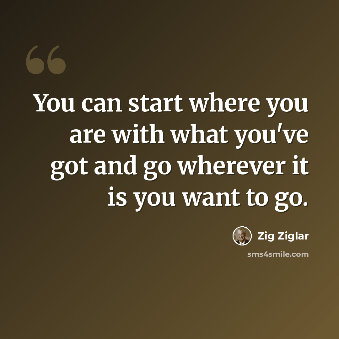 “You can start where you are with what you've got and go wherever it is you want to go.” quote by Zig Ziglar