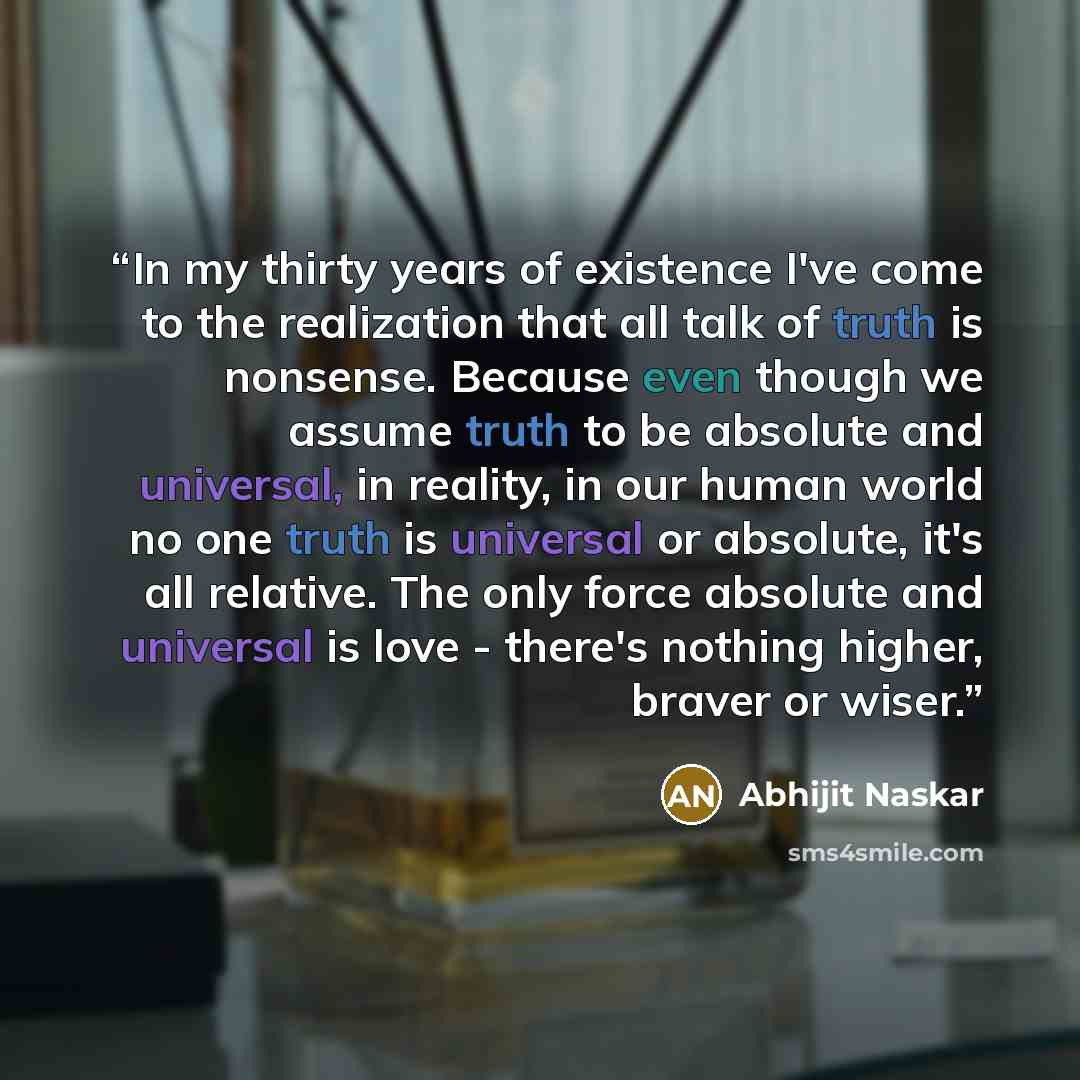 “In my thirty years of existence I've come to the realization that all talk of truth is nonsense. Because even though we assume truth to be absolute and universal, in reality, in our human world no one truth is universal or absolute, it's all relative. The only force absolute and universal is love…” quote by Abhijit Naskar