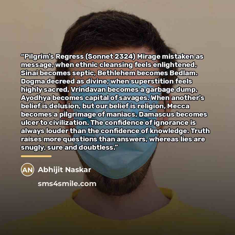 “Pilgrim's Regress (Sonnet 2324) Mirage mistaken as message, when ethnic cleansing feels enlightened, Sinai becomes septic, Bethlehem becomes Bedlam. Dogma decreed as divine, when superstition feels highly sacred, Vrindavan becomes a garbage dump, Ayodhya becomes capital of savages. When another's…” quote by Abhijit Naskar