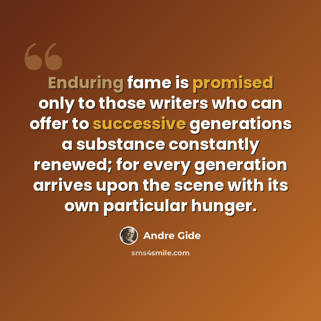 “Enduring fame is promised only to those writers who can offer to successive generations a substance constantly renewed; for every generation arrives upon the scene with its own particular hunger.” quote by Andre Gide