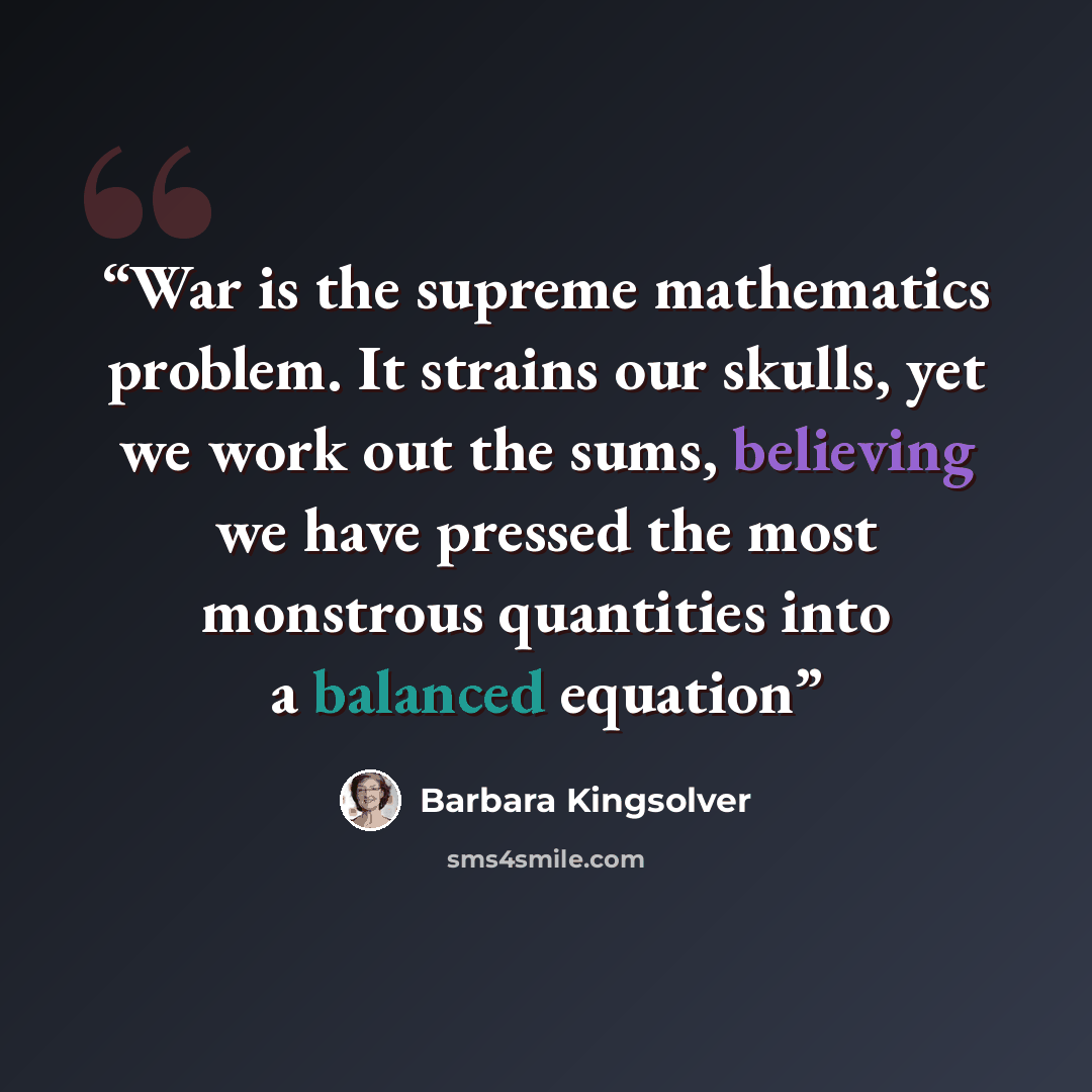“War is the supreme mathematics problem. It strains our skulls, yet we work out the sums, believing we have pressed the most monstrous quantities into a balanced equation” quote by Barbara Kingsolver