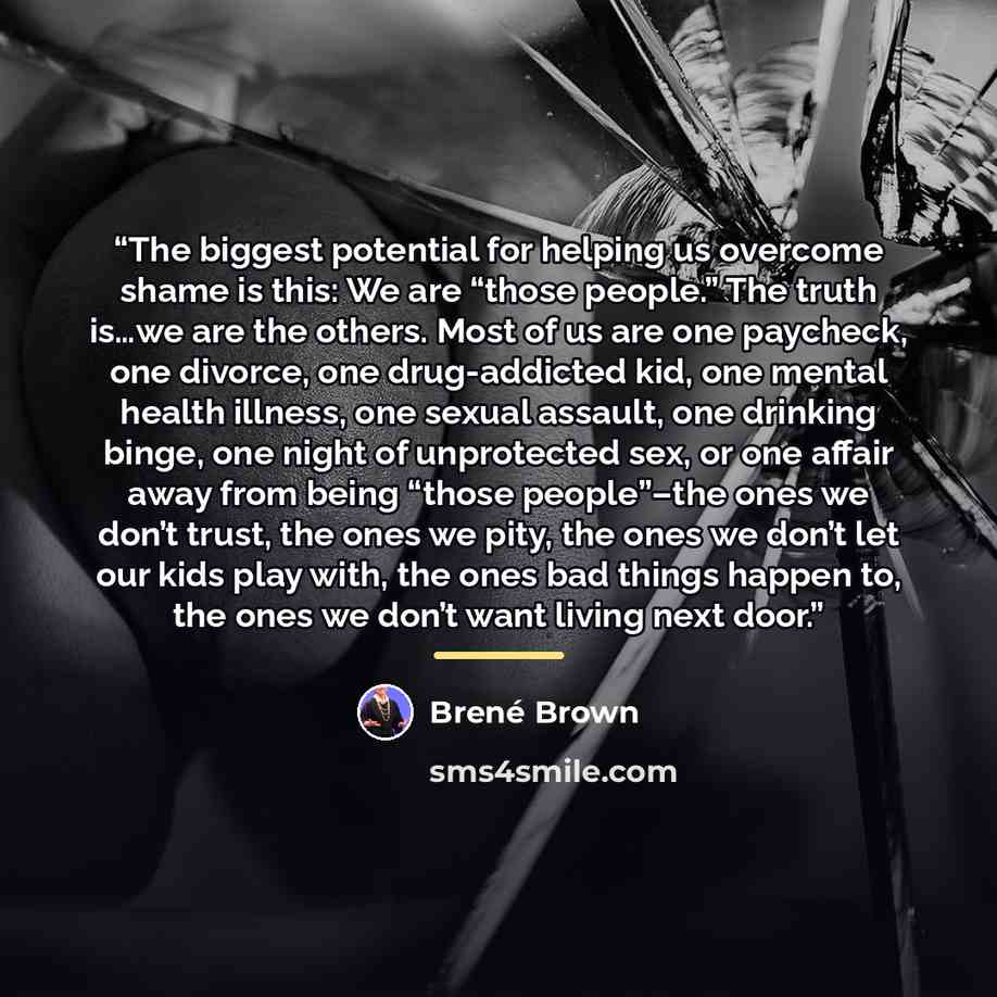 “The biggest potential for helping us overcome shame is this: We are “those people.” The truth is…we are the others. Most of us are one paycheck, one divorce, one drug-addicted kid, one mental health illness, one sexual assault, one drinking binge, one night of unprotected sex, or one affair away…” quote by Brené Brown