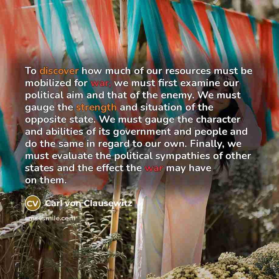 “To discover how much of our resources must be mobilized for war, we must first examine our political aim and that of the enemy. We must gauge the strength and situation of the opposite state. We must gauge the character and abilities of its government and people and do the same in regard to our…” quote by Carl von Clausewitz