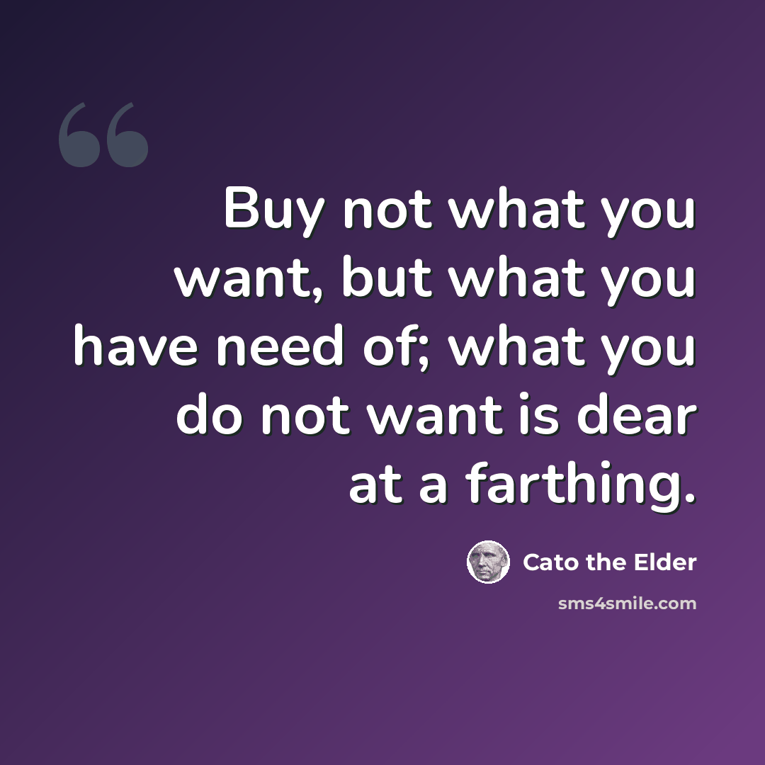 “Buy not what you want, but what you have need of; what you do not want is dear at a farthing.” quote by Cato the Elder