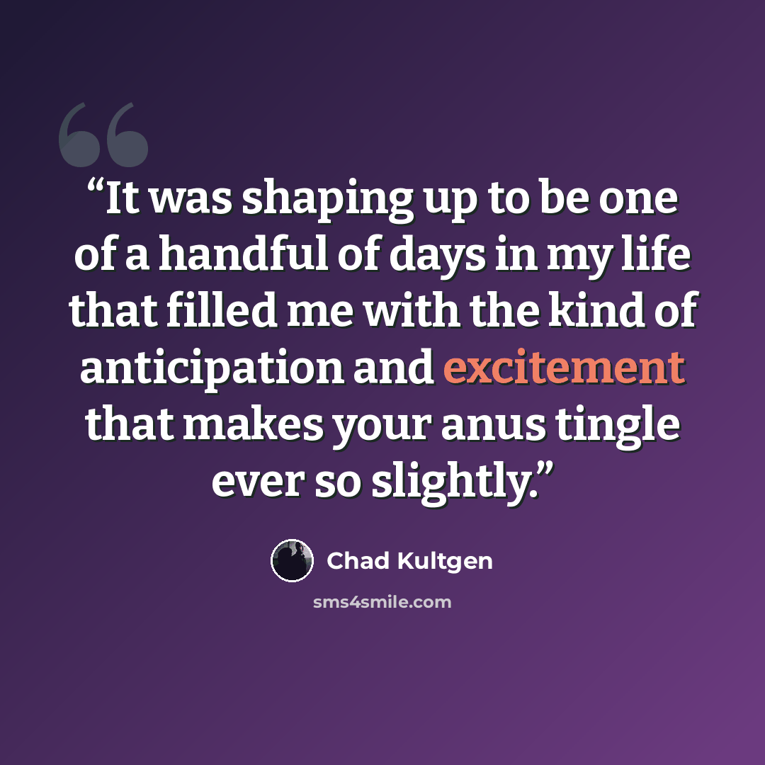 “It was shaping up to be one of a handful of days in my life that filled me with the kind of anticipation and excitement that makes your anus tingle ever so slightly.” quote by Chad Kultgen