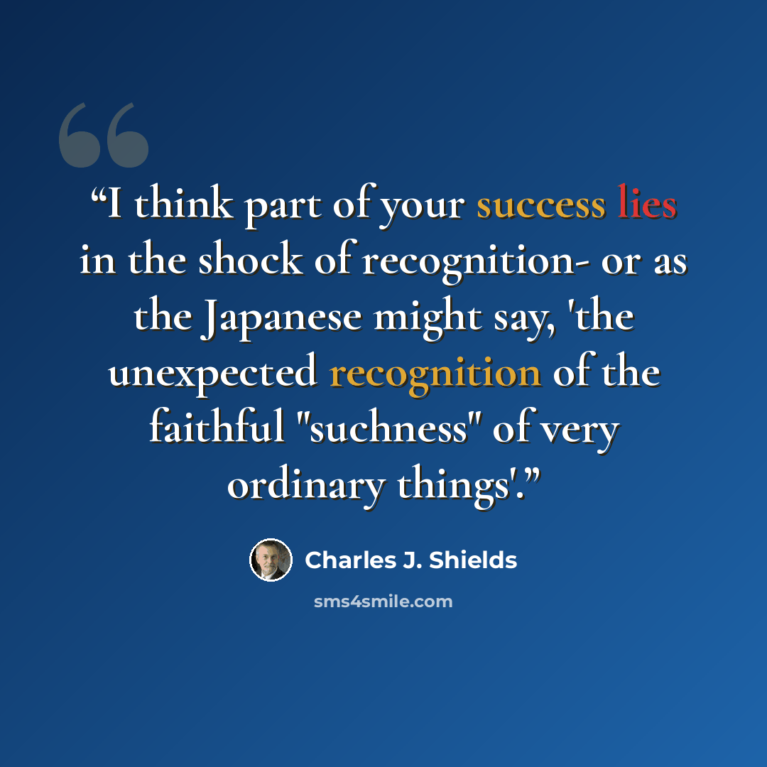 “I think part of your success lies in the shock of recognition- or as the Japanese might say, 'the unexpected recognition of the faithful "suchness" of very ordinary things'.” quote by Charles J. Shields
