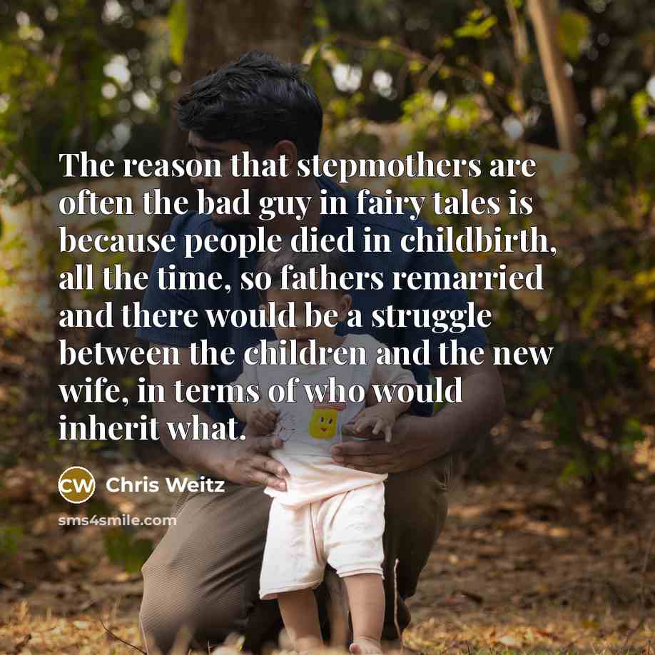 “The reason that stepmothers are often the bad guy in fairy tales is because people died in childbirth, all the time, so fathers remarried and there would be a struggle between the children and the new wife, in terms of who would inherit what.” quote by Chris Weitz