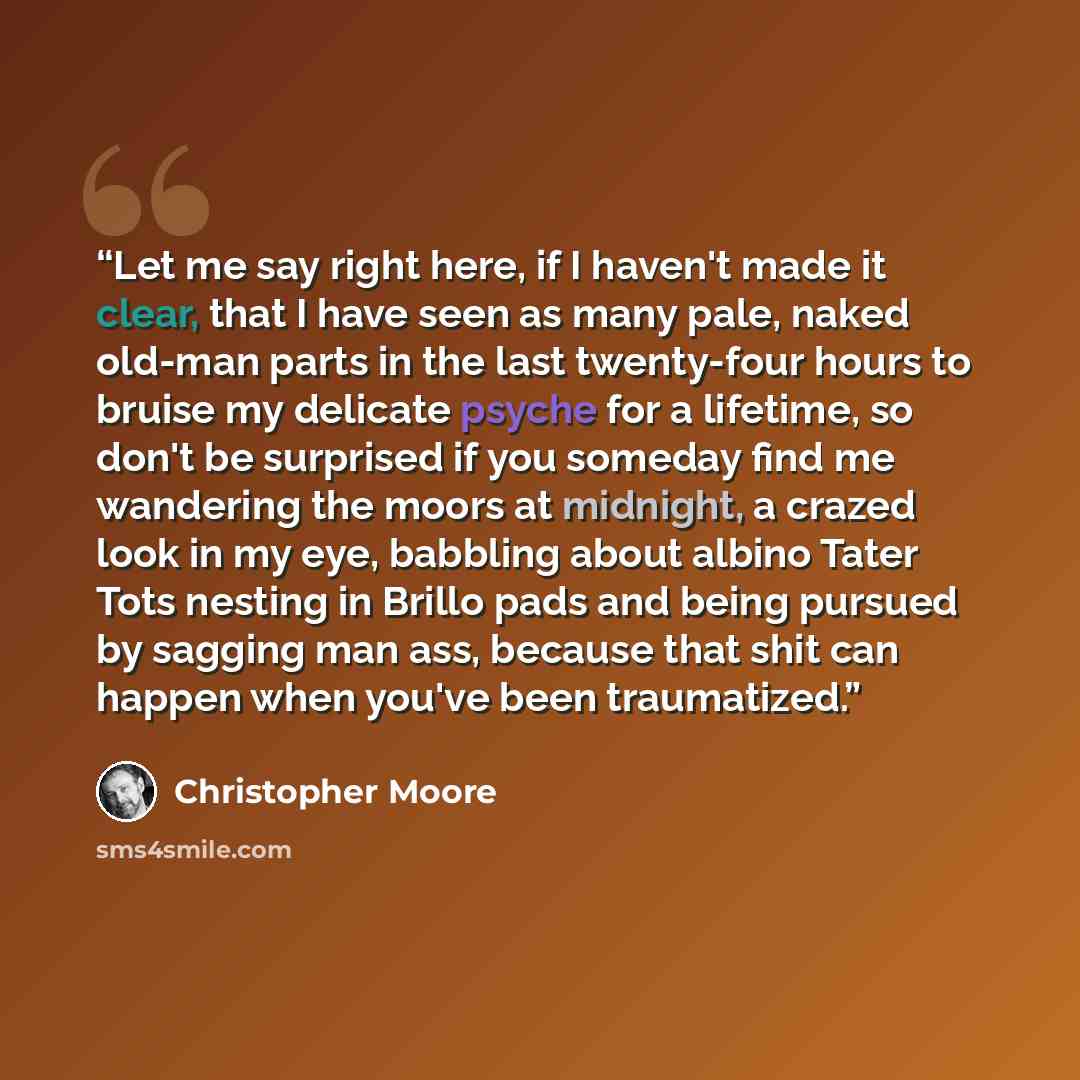 “Let me say right here, if I haven't made it clear, that I have seen as many pale, naked old-man parts in the last twenty-four hours to bruise my delicate psyche for a lifetime, so don't be surprised if you someday find me wandering the moors at midnight, a crazed look in my eye, babbling about…” quote by Christopher Moore