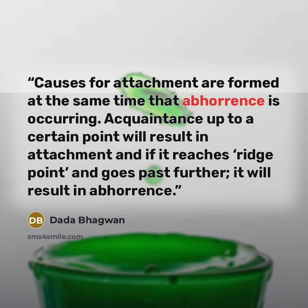 “Causes for attachment are formed at the same time that abhorrence is occurring. Acquaintance up to a certain point will result in attachment and if it reaches ‘ridge point’ and goes past further; it will result in abhorrence.” quote by Dada Bhagwan