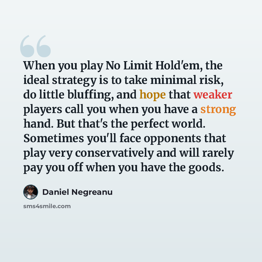 “When you play No Limit Hold'em, the ideal strategy is to take minimal risk, do little bluffing, and hope that weaker players call you when you have a strong hand. But that's the perfect world. Sometimes you'll face opponents that play very conservatively and will rarely pay you off when you have…” quote by Daniel Negreanu