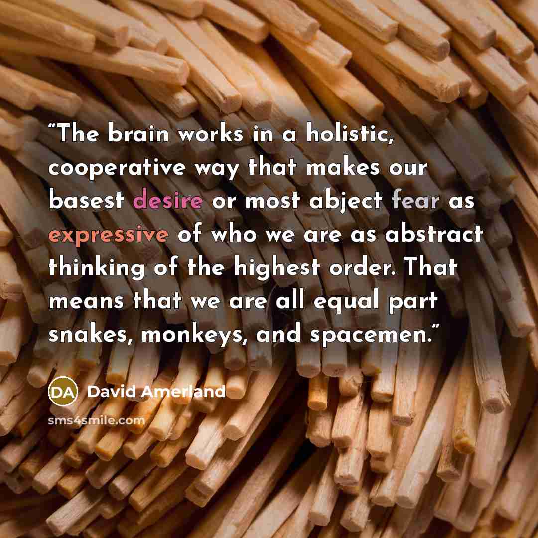 “The brain works in a holistic, cooperative way that makes our basest desire or most abject fear as expressive of who we are as abstract thinking of the highest order. That means that we are all equal part snakes, monkeys, and spacemen.” quote by David Amerland