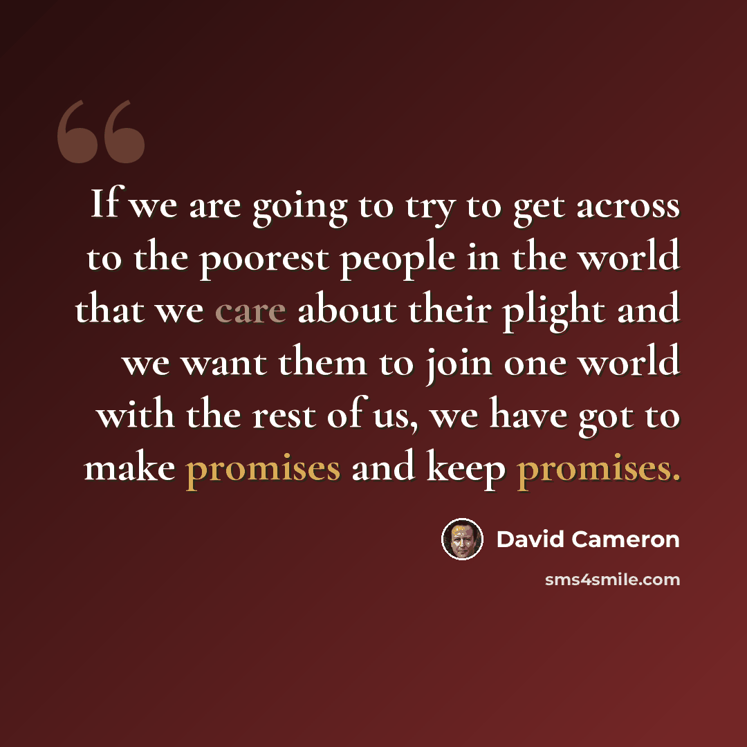 “If we are going to try to get across to the poorest people in the world that we care about their plight and we want them to join one world with the rest of us, we have got to make promises and keep promises.” quote by David Cameron