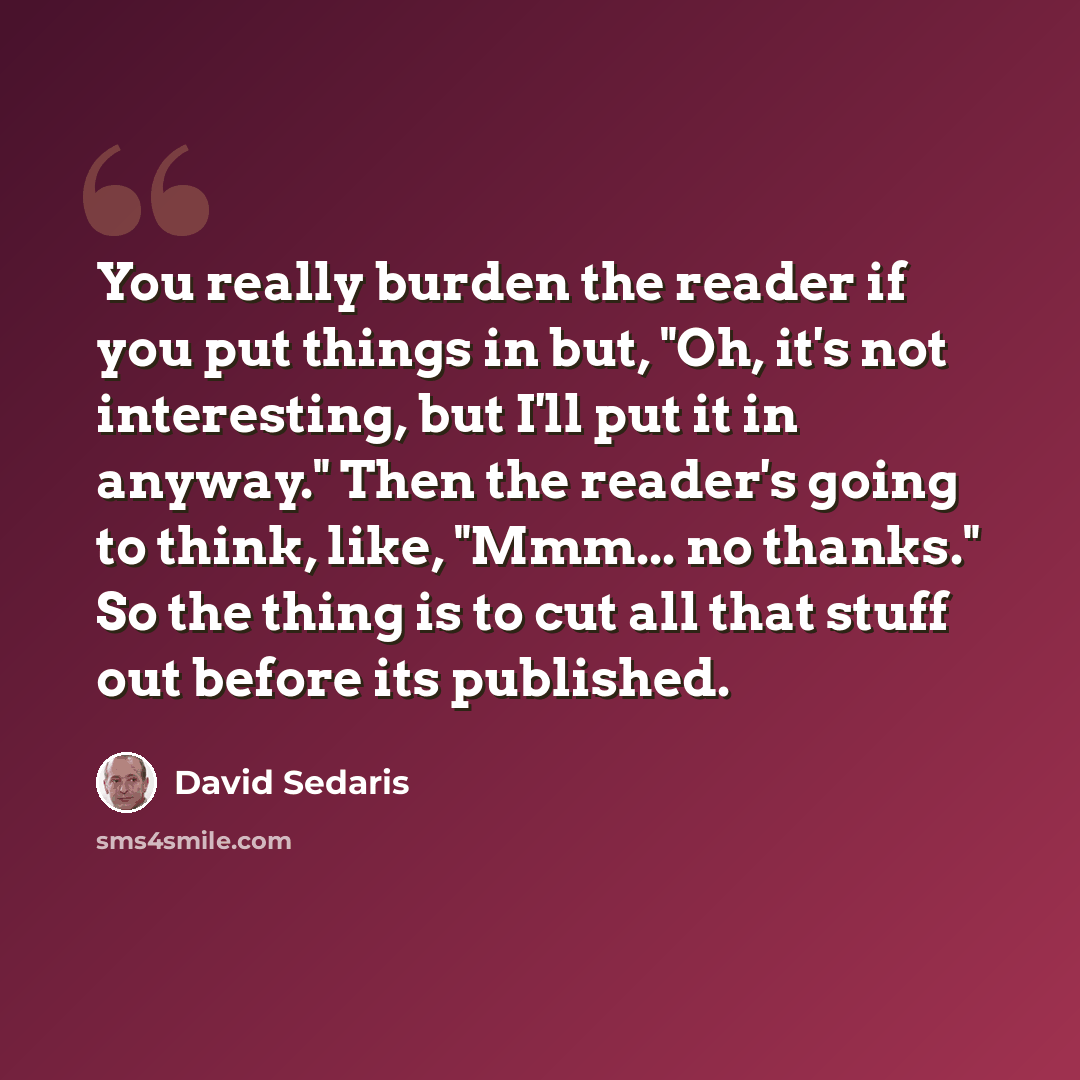“You really burden the reader if you put things in but, "Oh, it's not interesting, but I'll put it in anyway." Then the reader's going to think, like, "Mmm... no thanks." So the thing is to cut all that stuff out before its published.” quote by David Sedaris