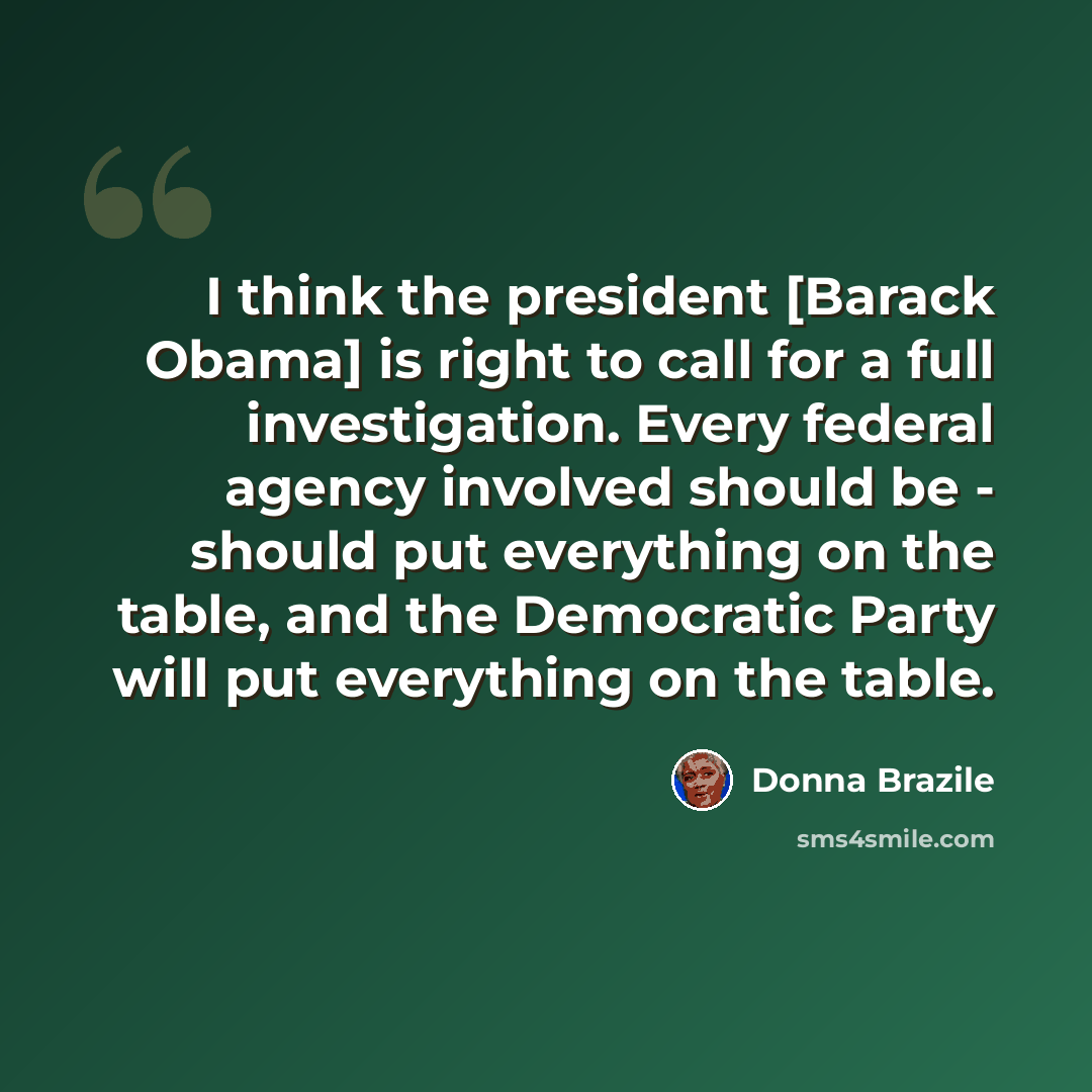 “I think the president [Barack Obama] is right to call for a full investigation. Every federal agency involved should be - should put everything on the table, and the Democratic Party will put everything on the table.” quote by Donna Brazile
