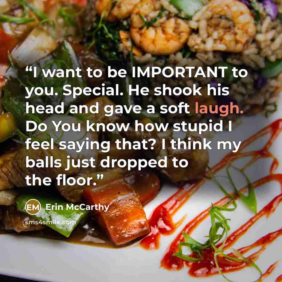 “I want to be IMPORTANT to you. Special. He shook his head and gave a soft laugh. Do You know how stupid I feel saying that? I think my balls just dropped to the floor.” quote by Erin McCarthy