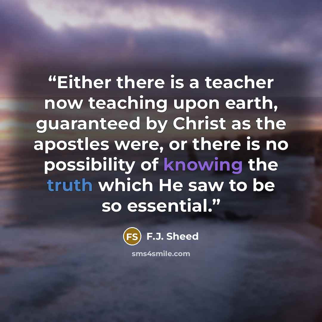 “Either there is a teacher now teaching upon earth, guaranteed by Christ as the apostles were, or there is no possibility of knowing the truth which He saw to be so essential.” quote by F.J. Sheed