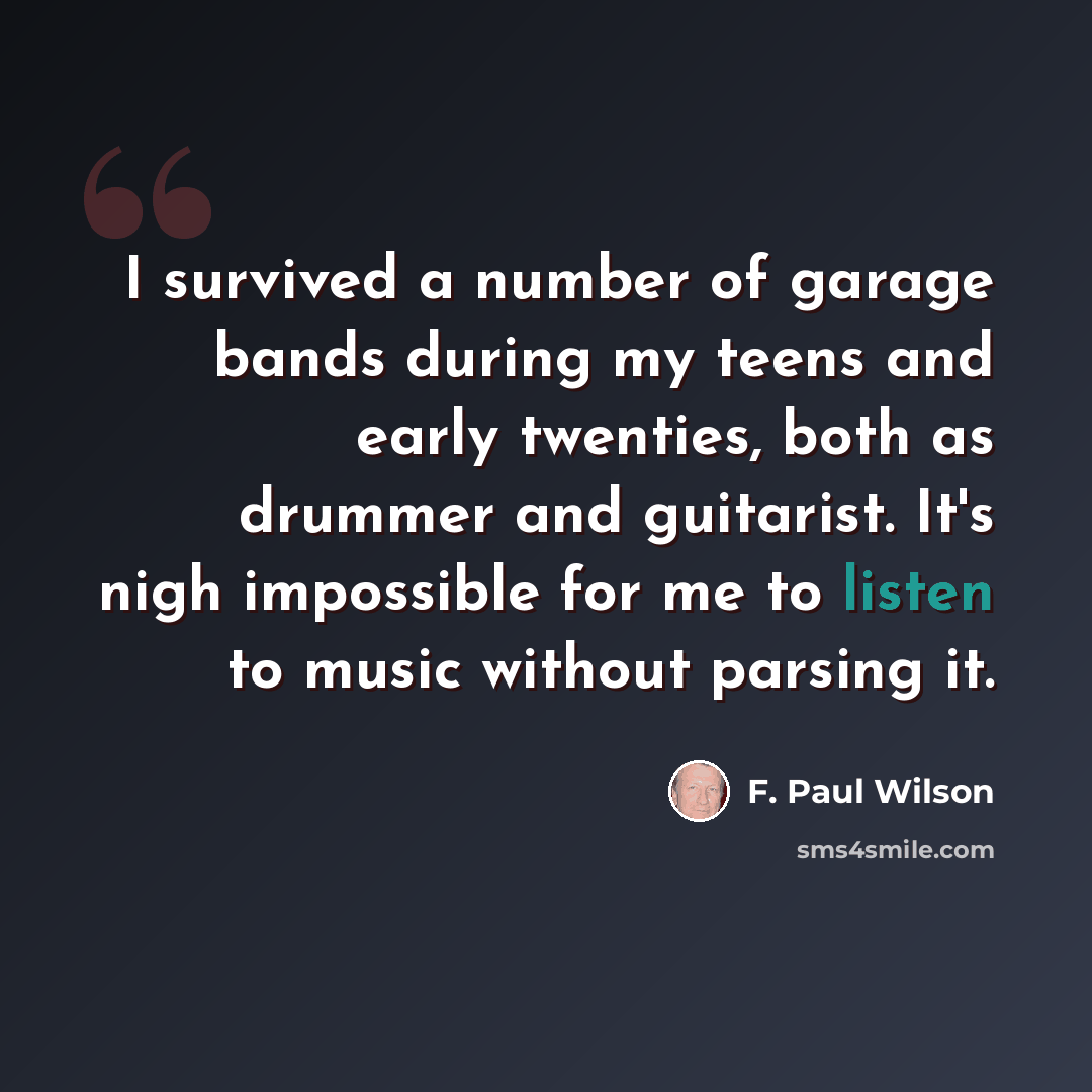 “I survived a number of garage bands during my teens and early twenties, both as drummer and guitarist. It's nigh impossible for me to listen to music without parsing it.” quote by F. Paul Wilson