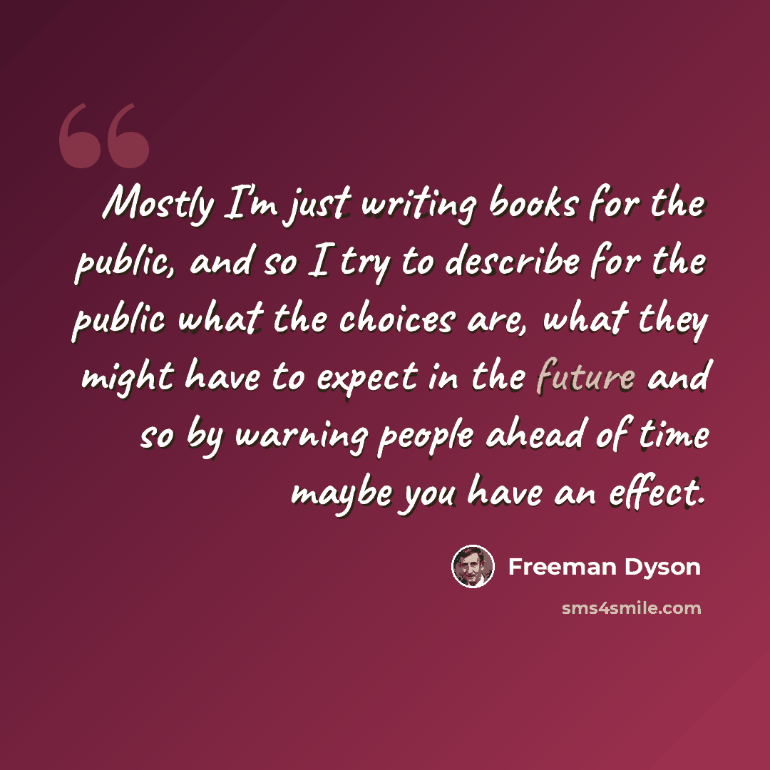 “Mostly I'm just writing books for the public, and so I try to describe for the public what the choices are, what they might have to expect in the future and so by warning people ahead of time maybe you have an effect.” quote by Freeman Dyson