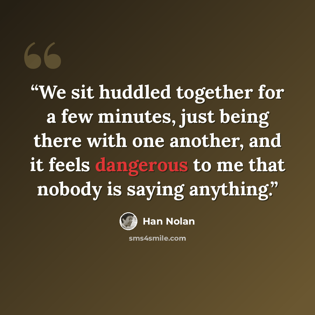 “We sit huddled together for a few minutes, just being there with one another, and it feels dangerous to me that nobody is saying anything.” quote by Han Nolan