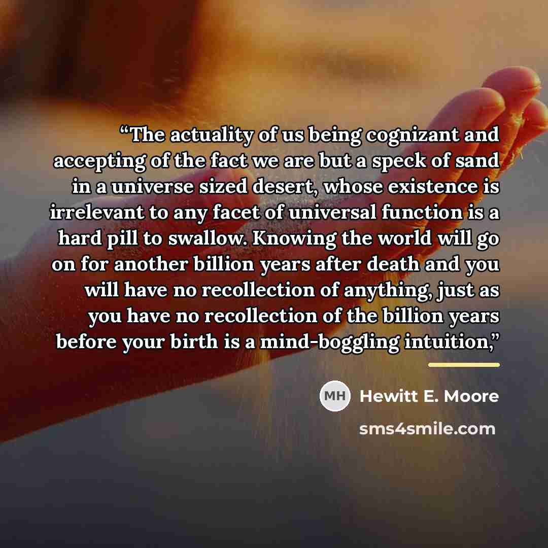 “The actuality of us being cognizant and accepting of the fact we are but a speck of sand in a universe sized desert, whose existence is irrelevant to any facet of universal function is a hard pill to swallow. Knowing the world will go on for another billion years after death and you will have no…” quote by Hewitt E. Moore