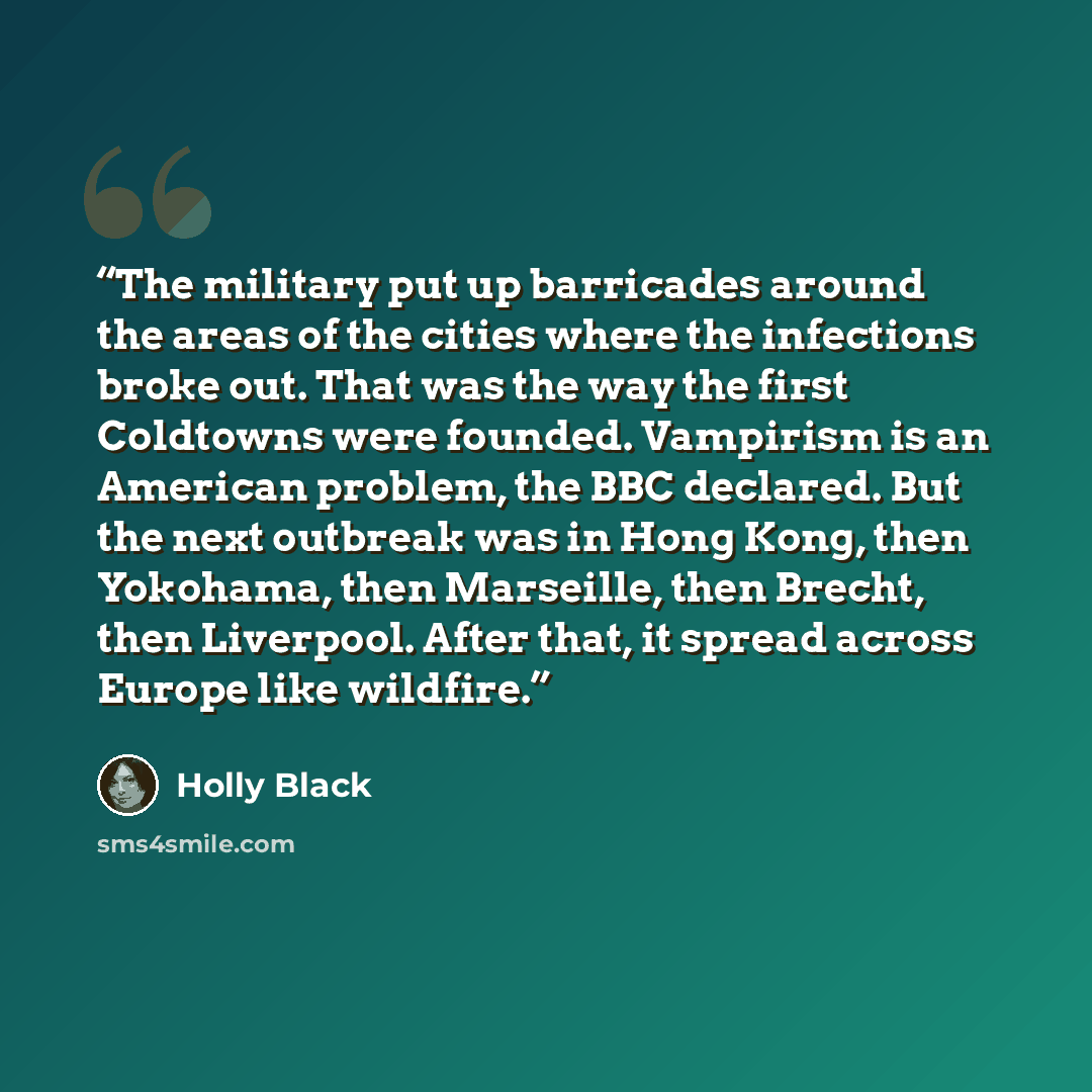 “The military put up barricades around the areas of the cities where the infections broke out. That was the way the first Coldtowns were founded. Vampirism is an American problem, the BBC declared. But the next outbreak was in Hong Kong, then Yokohama, then Marseille, then Brecht, then Liverpool…” quote by Holly Black