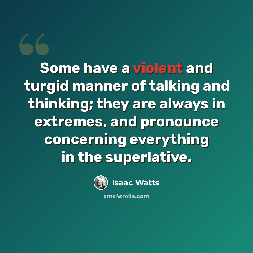 “Some have a violent and turgid manner of talking and thinking; they are always in extremes, and pronounce concerning everything in the superlative.” quote by Isaac Watts