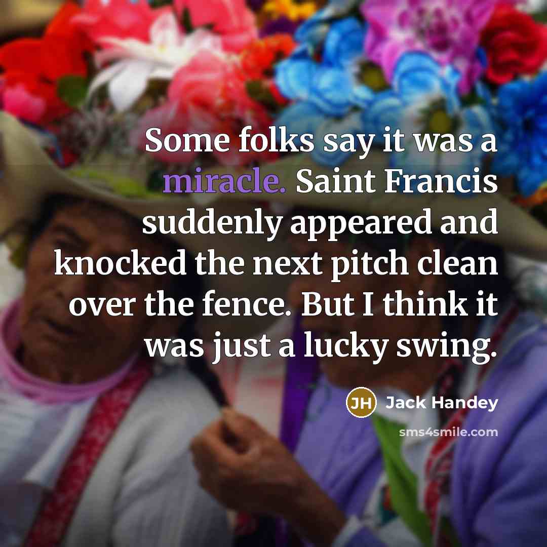 “Some folks say it was a miracle. Saint Francis suddenly appeared and knocked the next pitch clean over the fence. But I think it was just a lucky swing.” quote by Jack Handey
