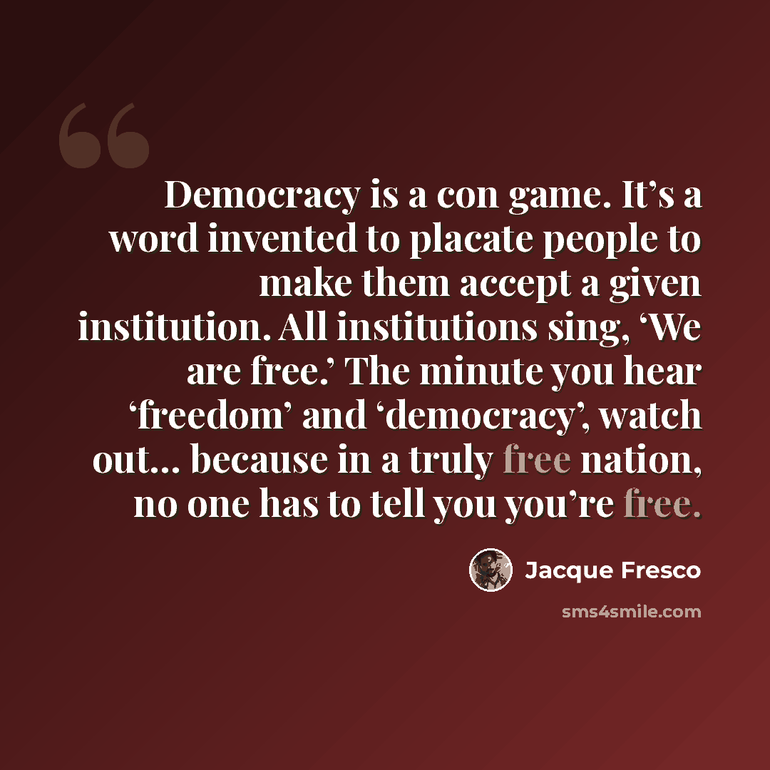 “Democracy is a con game. It’s a word invented to placate people to make them accept a given institution. All institutions sing, ‘We are free.’ The minute you hear ‘freedom’ and ‘democracy’, watch out… because in a truly free nation, no one has to tell you you’re free.” quote by Jacque Fresco
