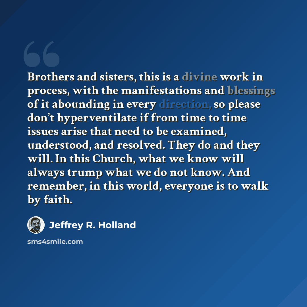 “Brothers and sisters, this is a divine work in process, with the manifestations and blessings of it abounding in every direction, so please don’t hyperventilate if from time to time issues arise that need to be examined, understood, and resolved. They do and they will. In this Church, what we know…” quote by Jeffrey R. Holland