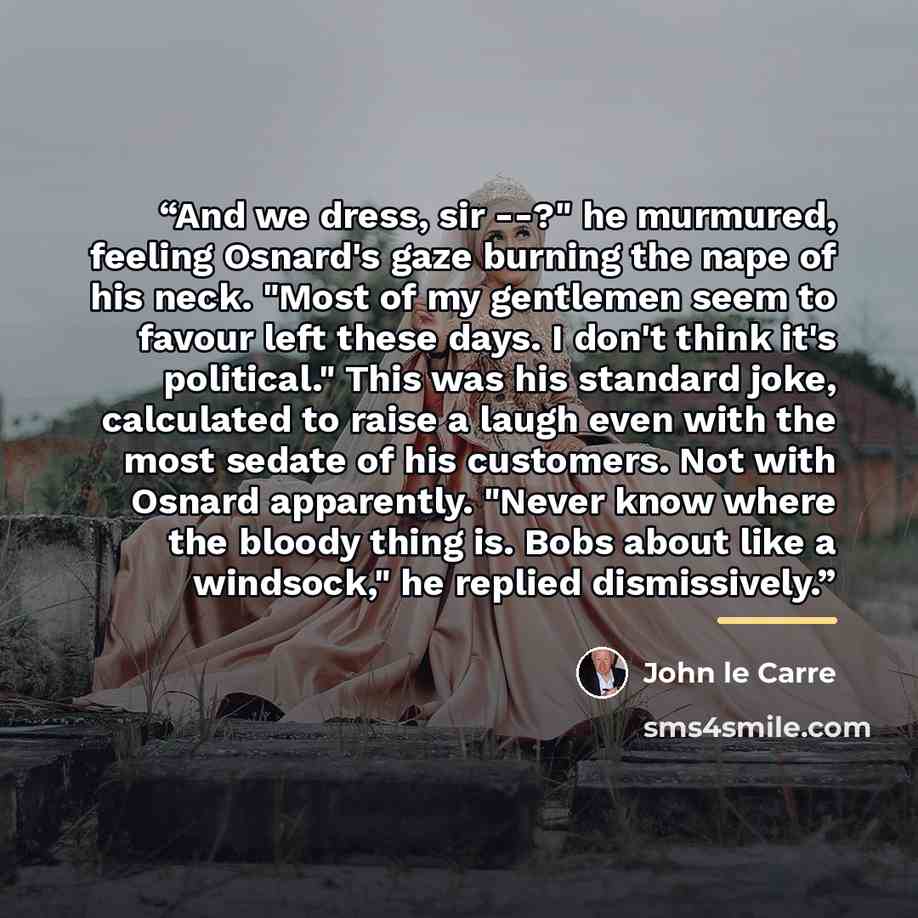 “And we dress, sir --?" he murmured, feeling Osnard's gaze burning the nape of his neck. "Most of my gentlemen seem to favour left these days. I don't think it's political." This was his standard joke, calculated to raise a laugh even with the most sedate of his customers. Not with Osnard…” quote by John le Carré