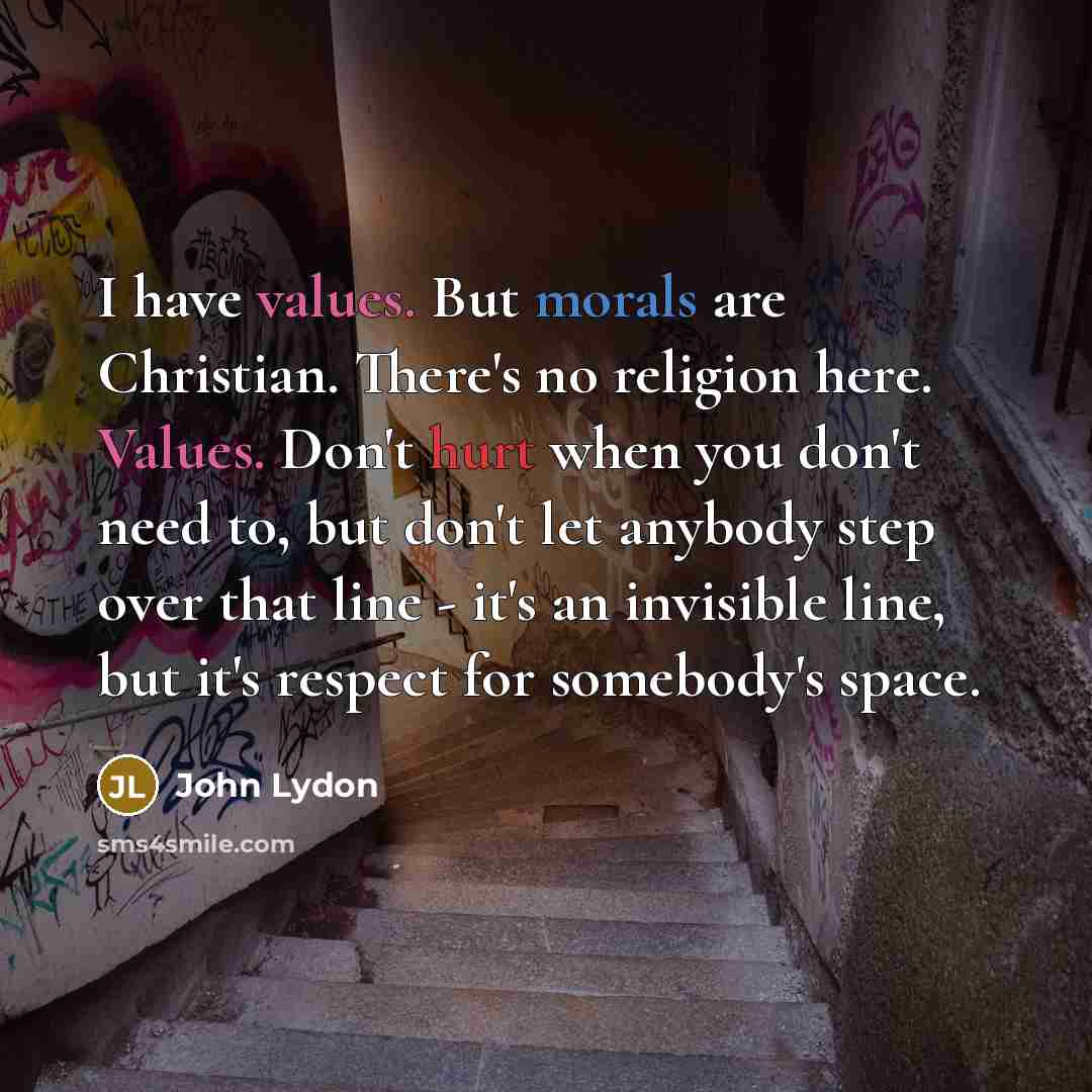 “I have values. But morals are Christian. There's no religion here. Values. Don't hurt when you don't need to, but don't let anybody step over that line - it's an invisible line, but it's respect for somebody's space.” quote by John Lydon