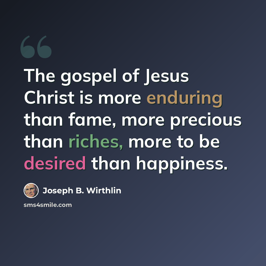 “The gospel of Jesus Christ is more enduring than fame, more precious than riches, more to be desired than happiness.” quote by Joseph B. Wirthlin