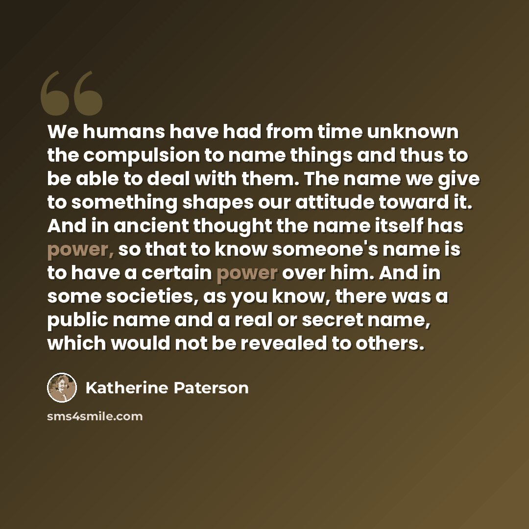 “We humans have had from time unknown the compulsion to name things and thus to be able to deal with them. The name we give to something shapes our attitude toward it. And in ancient thought the name itself has power, so that to know someone's name is to have a certain power over him. And in some…” quote by Katherine Paterson