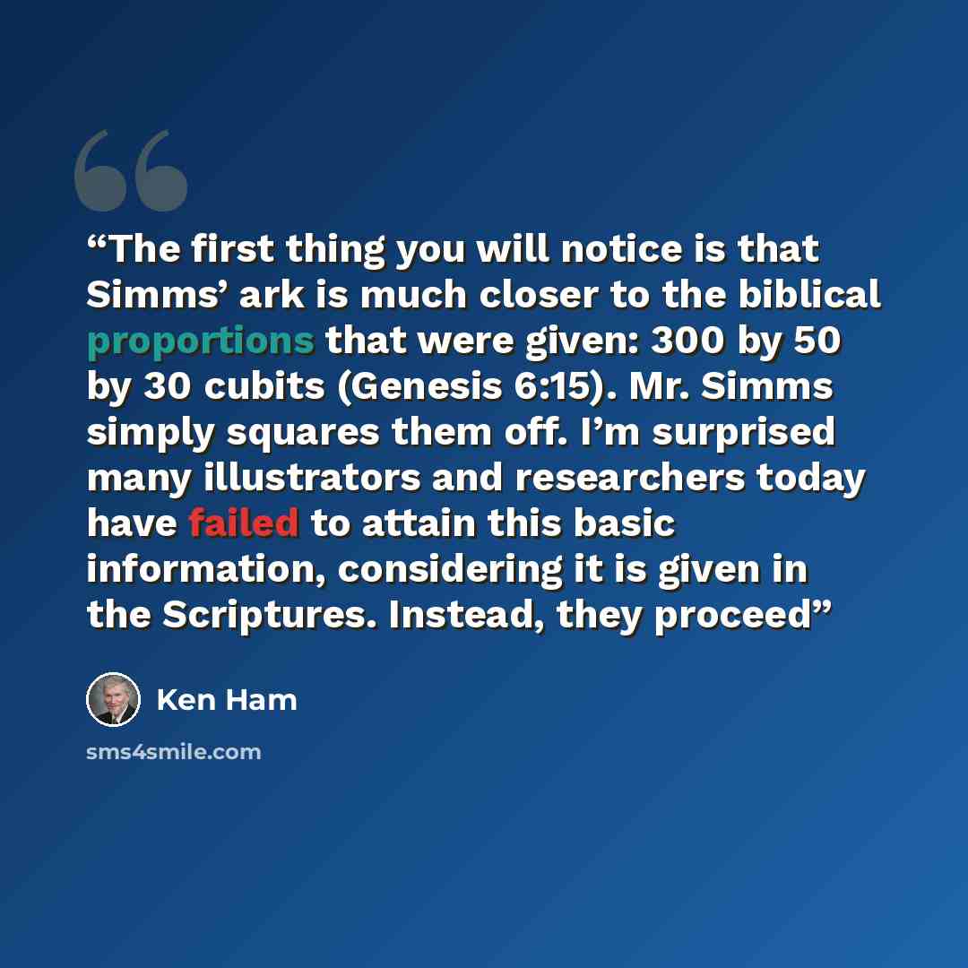 “The first thing you will notice is that Simms’ ark is much closer to the biblical proportions that were given: 300 by 50 by 30 cubits (Genesis 6:15). Mr. Simms simply squares them off. I’m surprised many illustrators and researchers today have failed to attain this basic information, considering…” quote by Ken Ham